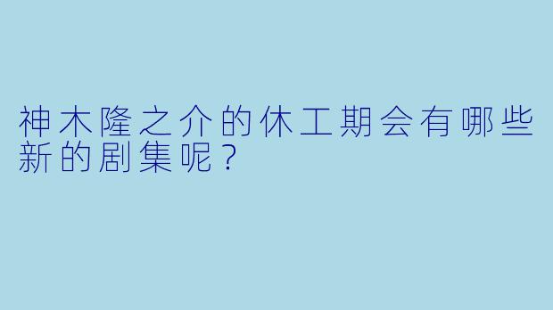 神木隆之介的休工期会有哪些新的剧集呢？