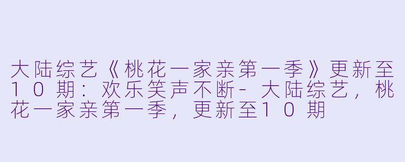 大陆综艺《桃花一家亲第一季》更新至10期：欢乐笑声不断-大陆综艺，桃花一家亲第一季，更新至10期
