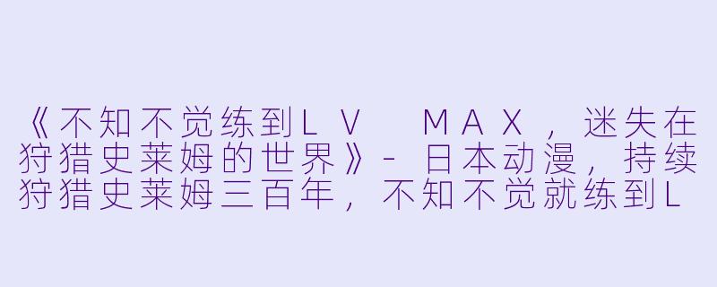 《不知不觉练到LV MAX，迷失在狩猎史莱姆的世界》-日本动漫，持续狩猎史莱姆三百年，不知不觉就练到LV MAX，全12集