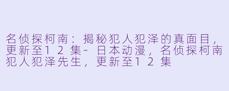名侦探柯南：揭秘犯人犯泽的真面目，更新至12集-日本动漫，名侦探柯南犯人犯泽先生，更新至12集