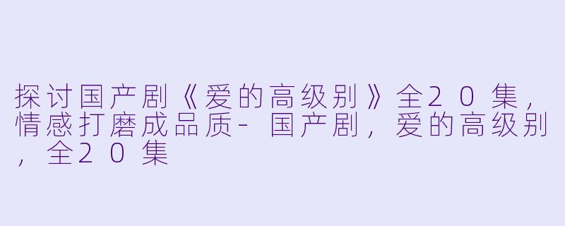探讨国产剧《爱的高级别》全20集，情感打磨成品质