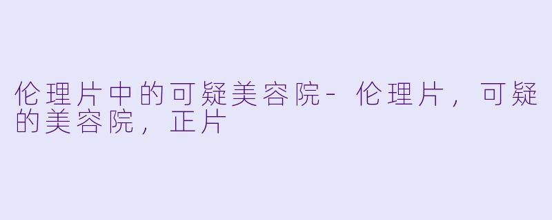 伦理片中的可疑美容院-伦理片，可疑的美容院，正片