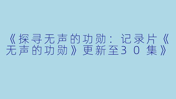 《探寻无声的功勋：记录片《无声的功勋》更新至30集》