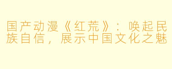 国产动漫《红荒》：唤起民族自信，展示中国文化之魅