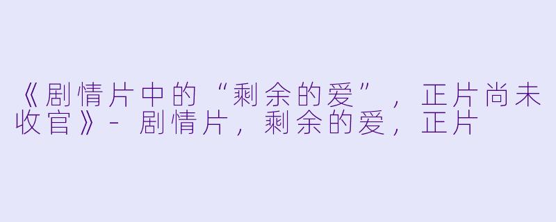 《剧情片中的“剩余的爱”，正片尚未收官》-剧情片，剩余的爱，正片