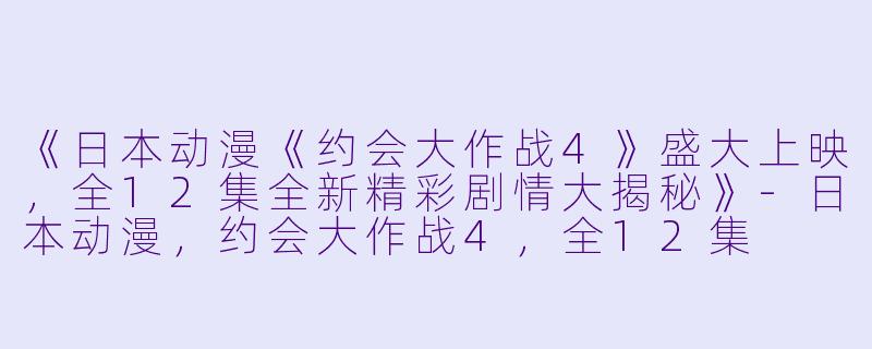 《日本动漫《约会大作战4》盛大上映，全12集全新精彩剧情大揭秘》-日本动漫，约会大作战4，全12集