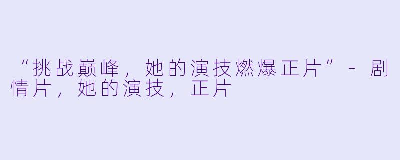 “挑战巅峰，她的演技燃爆正片”-剧情片，她的演技，正片