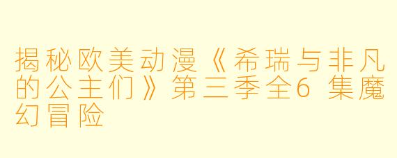 揭秘欧美动漫《希瑞与非凡的公主们》第三季全6集魔幻冒险
