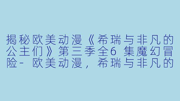 揭秘欧美动漫《希瑞与非凡的公主们》第三季全6集魔幻冒险-欧美动漫，希瑞与非凡的公主们第三季，全6集