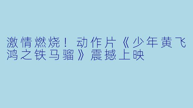 激情燃烧！动作片《少年黄飞鸿之铁马骝》震撼上映