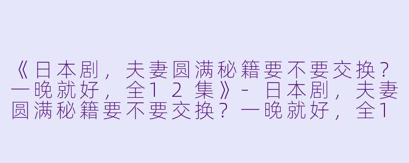 《日本剧，夫妻圆满秘籍要不要交换？一晚就好，全12集》-日本剧，夫妻圆满秘籍要不要交换？一晚就好，全12集