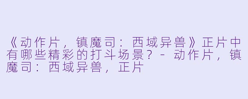 《动作片，镇魔司：西域异兽》正片中有哪些精彩的打斗场景？