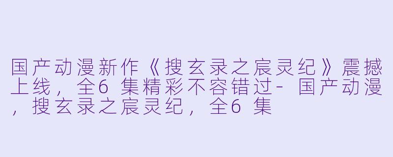 国产动漫新作《搜玄录之宸灵纪》震撼上线，全6集精彩不容错过-国产动漫，搜玄录之宸灵纪，全6集
