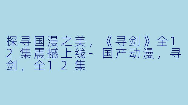 探寻国漫之美，《寻剑》全12集震撼上线-国产动漫，寻剑，全12集