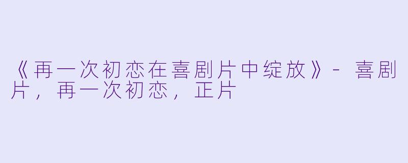 《再一次初恋在喜剧片中绽放》-喜剧片，再一次初恋，正片