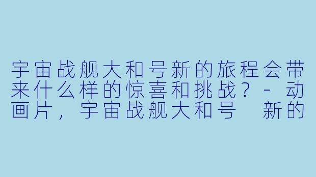 宇宙战舰大和号新的旅程会带来什么样的惊喜和挑战？