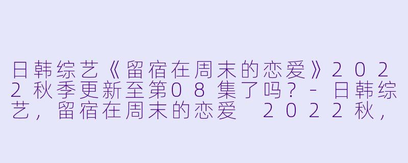 日韩综艺《留宿在周末的恋爱》2022秋季更新至第08集了吗？