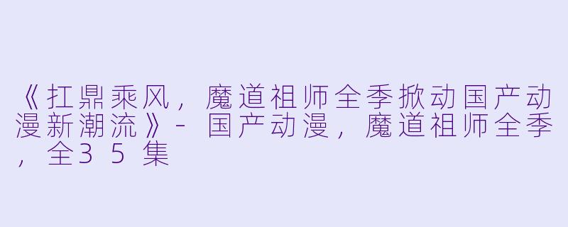 《扛鼎乘风，魔道祖师全季掀动国产动漫新潮流》-国产动漫，魔道祖师全季，全35集