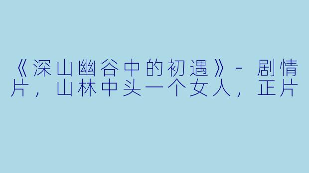 《深山幽谷中的初遇》-剧情片，山林中头一个女人，正片