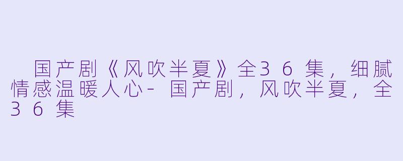  国产剧《风吹半夏》全36集，细腻情感温暖人心-国产剧，风吹半夏，全36集