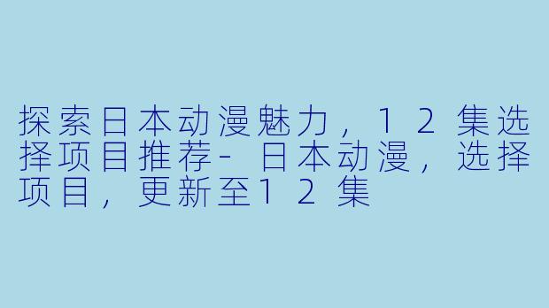 探索日本动漫魅力，12集选择项目推荐-日本动漫，选择项目，更新至12集