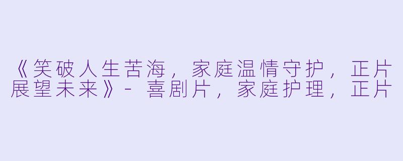 《笑破人生苦海，家庭温情守护，正片展望未来》-喜剧片，家庭护理，正片