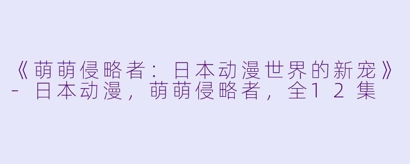 《萌萌侵略者：日本动漫世界的新宠》-日本动漫，萌萌侵略者，全12集