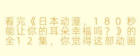 看完《日本动漫,180秒能让你的耳朵幸福吗?》的全12集,你觉得这部动画片给你带来了哪些新的听觉体验?