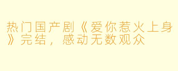 热门国产剧《爱你惹火上身》完结，感动无数观众