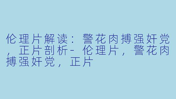 伦理片解读：警花肉搏强奸党，正片剖析-伦理片，警花肉搏强奸党，正片