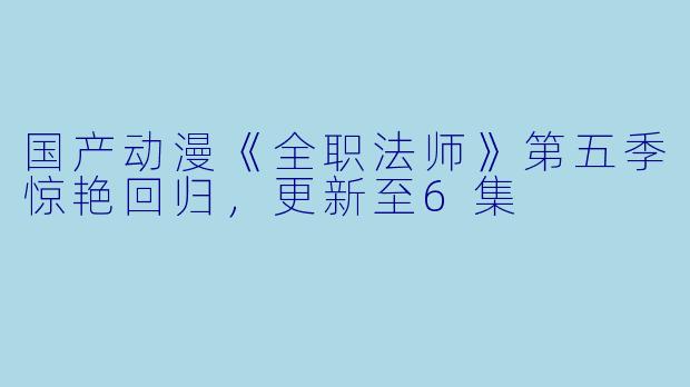 国产动漫《全职法师》第五季惊艳回归，更新至6集