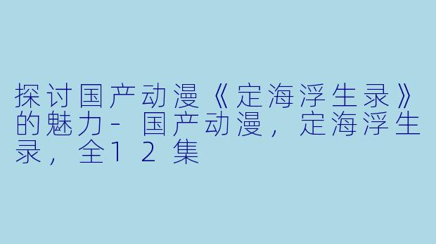 探讨国产动漫《定海浮生录》的魅力-国产动漫，定海浮生录，全12集