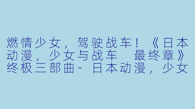 燃情少女，驾驶战车！《日本动漫，少女与战车 最终章》终极三部曲-日本动漫，少女与战车 最终章第3话，全3集