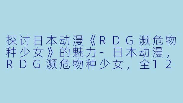 探讨日本动漫《RDG濒危物种少女》的魅力-日本动漫，RDG濒危物种少女，全12集