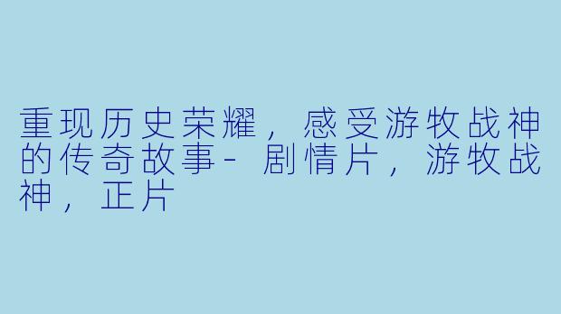 重现历史荣耀，感受游牧战神的传奇故事-剧情片，游牧战神，正片