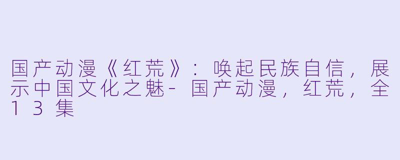 国产动漫《红荒》：唤起民族自信，展示中国文化之魅-国产动漫，红荒，全13集