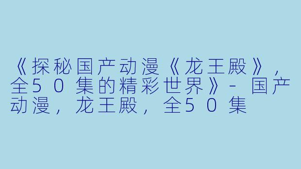 《探秘国产动漫《龙王殿》，全50集的精彩世界》-国产动漫，龙王殿，全50集