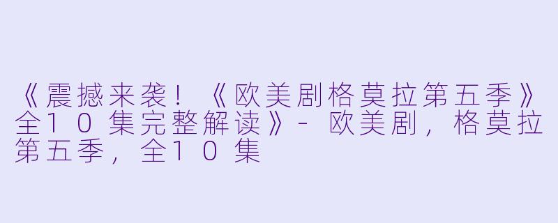 《震撼来袭！《欧美剧格莫拉第五季》全10集完整解读》-欧美剧，格莫拉第五季，全10集