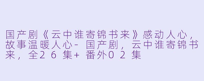国产剧《云中谁寄锦书来》感动人心，故事温暖人心-国产剧，云中谁寄锦书来，全26集+番外02集