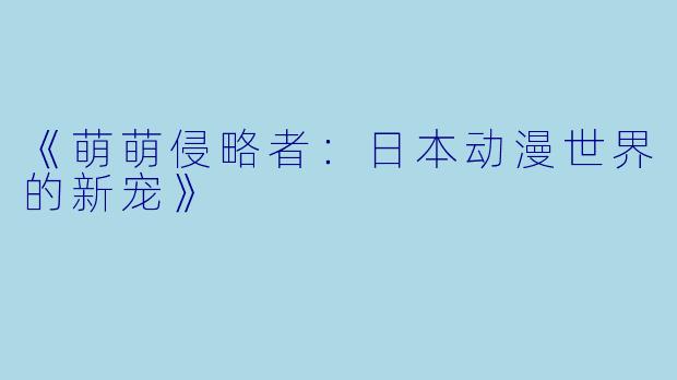 《萌萌侵略者：日本动漫世界的新宠》