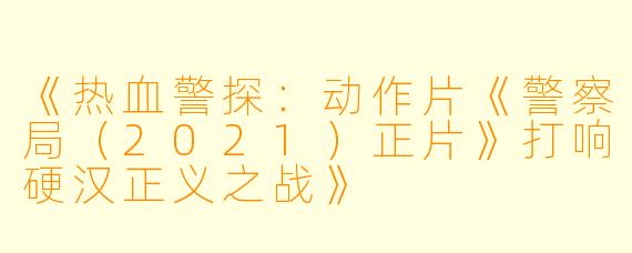《热血警探：动作片《警察局（2021）正片》打响硬汉正义之战》