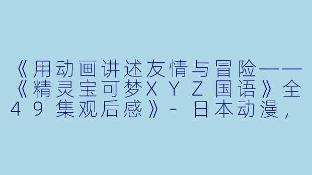 《用动画讲述友情与冒险——《精灵宝可梦XYZ国语》全49集观后感》-日本动漫，精灵宝可梦XY&Z国语，全49集