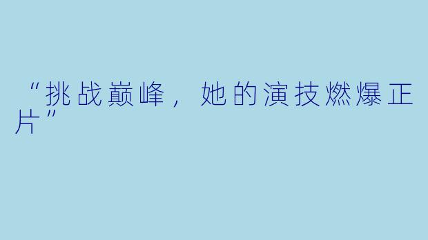 “挑战巅峰，她的演技燃爆正片”