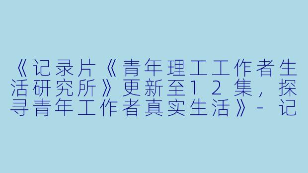 《记录片《青年理工工作者生活研究所》更新至12集，探寻青年工作者真实生活》-记录片，青年理工工作者生活研究所，更新至12集
