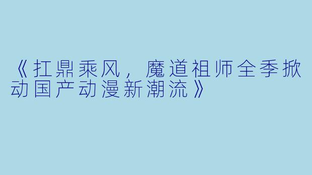 《扛鼎乘风,魔道祖师全季掀动国产动漫新潮流》