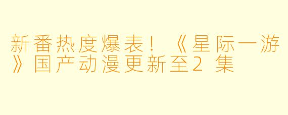 新番热度爆表！《星际一游》国产动漫更新至2集