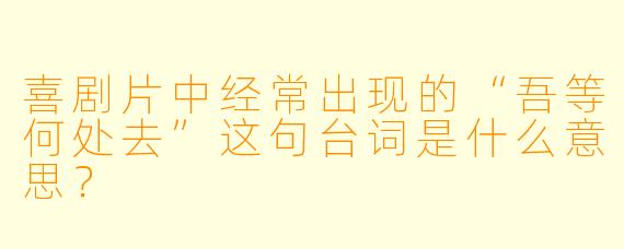 喜剧片中经常出现的“吾等何处去”这句台词是什么意思？