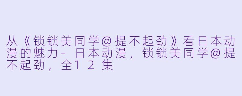 从《锁锁美同学@提不起劲》看日本动漫的魅力-日本动漫，锁锁美同学@提不起劲，全12集