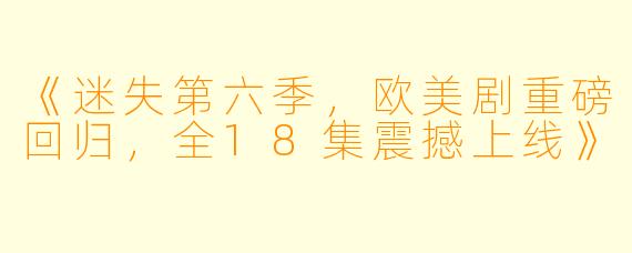 《迷失第六季，欧美剧重磅回归，全18集震撼上线》