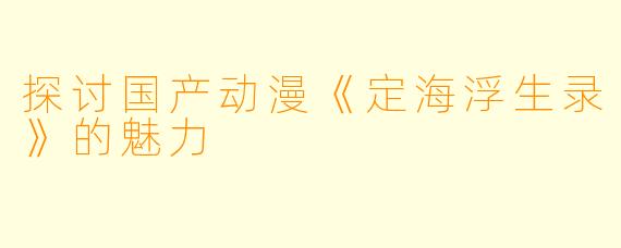 探讨国产动漫《定海浮生录》的魅力